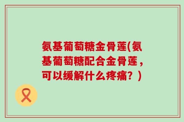氨基葡萄糖金骨莲(氨基葡萄糖配合金骨莲,可以缓解什么?) 氨基葡萄糖金骨莲(氨基葡萄糖配合金骨莲,可以缓解什么?)