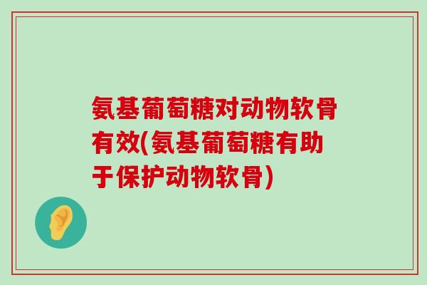 氨基葡萄糖对动物软骨有效(氨基葡萄糖有助于保护动物软骨)
