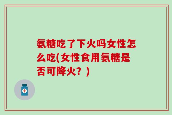 氨糖吃了下火吗女性怎么吃(女性食用氨糖是否可降火?) 氨糖吃了下火吗女性怎么吃(女性食用氨糖是否可降火?)