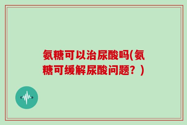 氨糖可以尿酸吗(氨糖可缓解尿酸问题？)