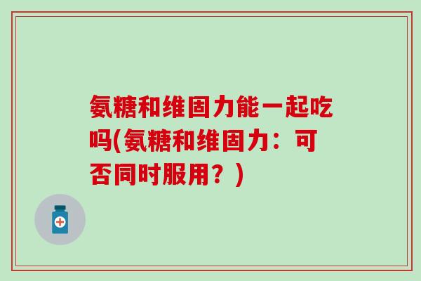 氨糖和维固力能一起吃吗(氨糖和维固力：可否同时服用？)