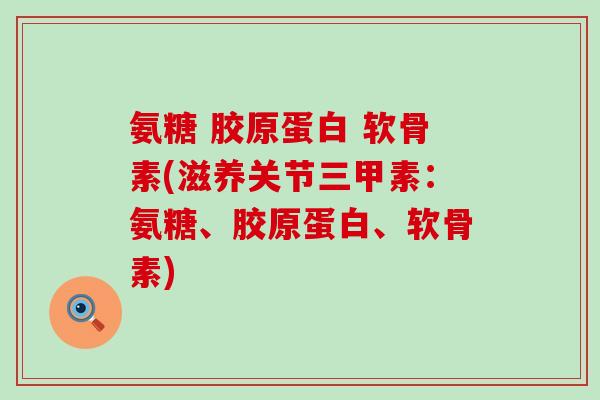 氨糖 胶原蛋白 软骨素(滋养关节三甲素:氨糖、胶原蛋白、软骨素) 氨糖 胶原蛋白 软骨素(滋养关节三甲素:氨糖、胶原蛋白、软骨素)