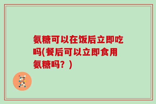氨糖可以在饭后立即吃吗(餐后可以立即食用氨糖吗?) 氨糖可以在饭后立即吃吗(餐后可以立即食用氨糖吗?)