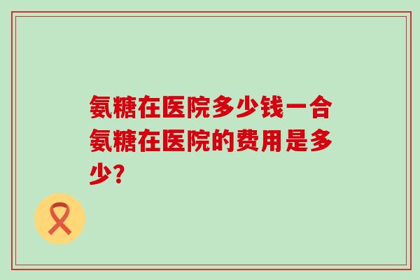 氨糖在医院多少钱一合氨糖在医院的费用是多少？