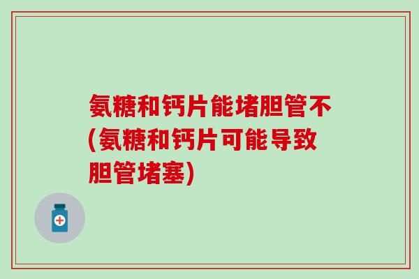 氨糖和钙片能堵胆管不(氨糖和钙片可能导致胆管堵塞) 氨糖和钙片能堵胆管不(氨糖和钙片可能导致胆管堵塞)