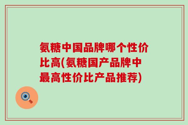 氨糖中国品牌哪个性价比高(氨糖国产品牌中高性价比产品推荐)