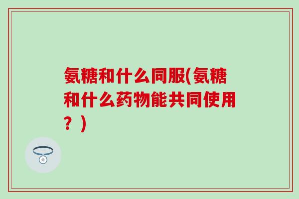 氨糖和什么同服(氨糖和什么能共同使用?) 氨糖和什么同服(氨糖和什么能共同使用?)