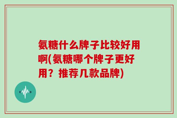 氨糖什么牌子比较好用啊(氨糖哪个牌子更好用?推荐几款品牌) 氨糖什么牌子比较好用啊(氨糖哪个牌子更好用?推荐几款品牌)