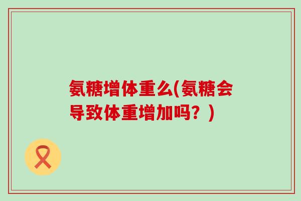 氨糖增体重么(氨糖会导致体重增加吗?) 氨糖增体重么(氨糖会导致体重增加吗?)