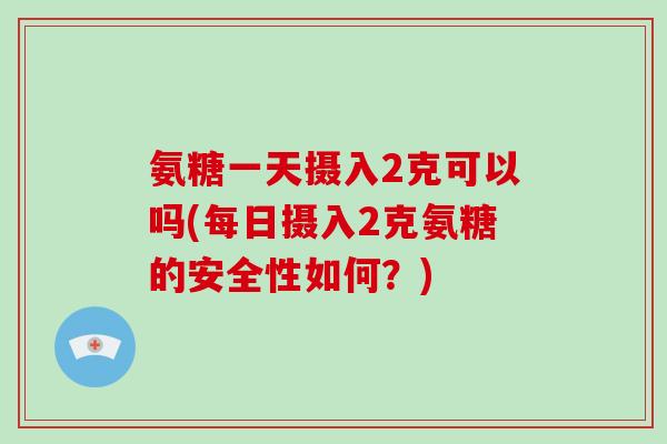 氨糖一天摄入2克可以吗(每日摄入2克氨糖的安全性如何?) 氨糖一天摄入2克可以吗(每日摄入2克氨糖的安全性如何?)