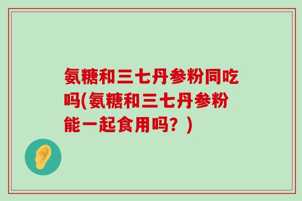 氨糖和三七丹参粉同吃吗(氨糖和三七丹参粉能一起食用吗?) 氨糖和三七丹参粉同吃吗(氨糖和三七丹参粉能一起食用吗?)
