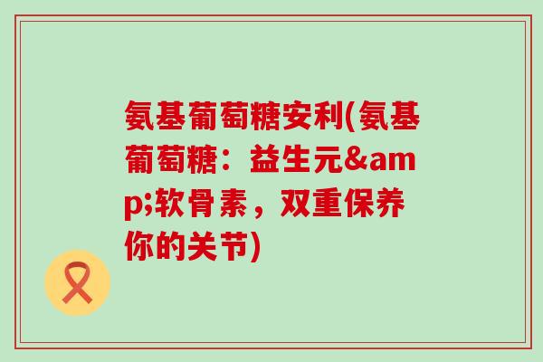 氨基葡萄糖安利(氨基葡萄糖:益生元&软骨素,双重保养你的关节) 氨基葡萄糖安利(氨基葡萄糖:益生元&软骨素,双重保养你的关节)