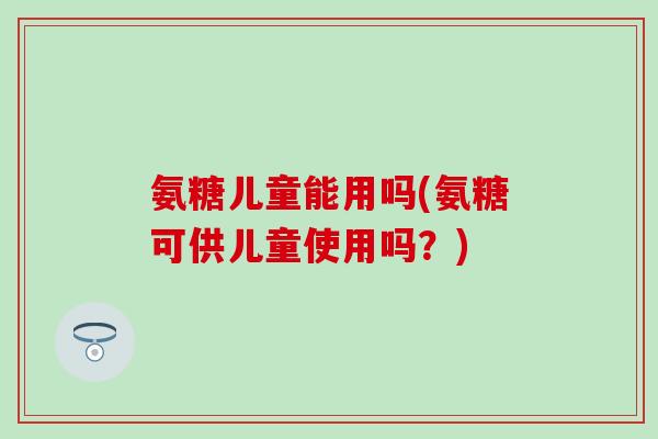 氨糖儿童能用吗(氨糖可供儿童使用吗?) 氨糖儿童能用吗(氨糖可供儿童使用吗?)