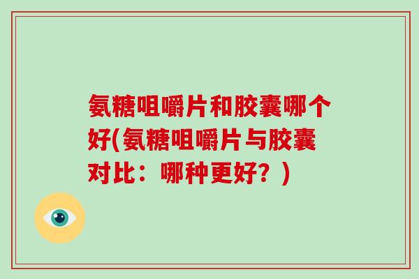 氨糖咀嚼片和胶囊哪个好(氨糖咀嚼片与胶囊对比：哪种更好？)