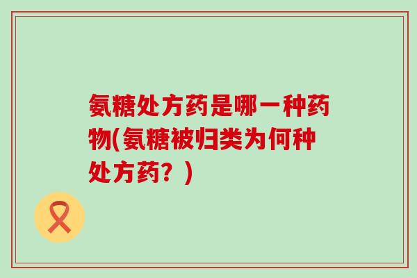 氨糖处方药是哪一种(氨糖被归类为何种处方药?) 氨糖处方药是哪一种(氨糖被归类为何种处方药?)