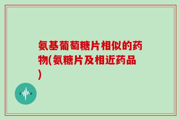 氨基葡萄糖片相似的(氨糖片及相近药品) 氨基葡萄糖片相似的(氨糖片及相近药品)