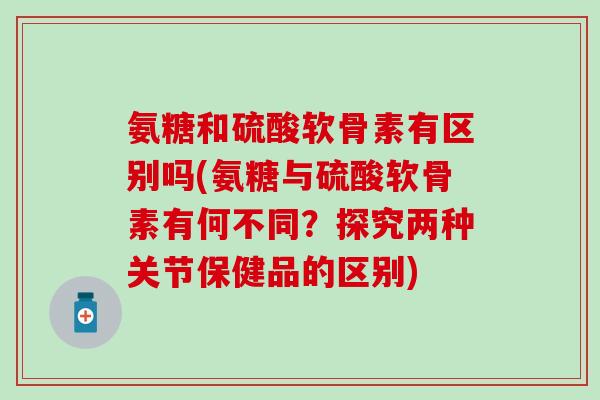 氨糖和硫酸软骨素有区别吗(氨糖与硫酸软骨素有何不同？探究两种关节保健品的区别)