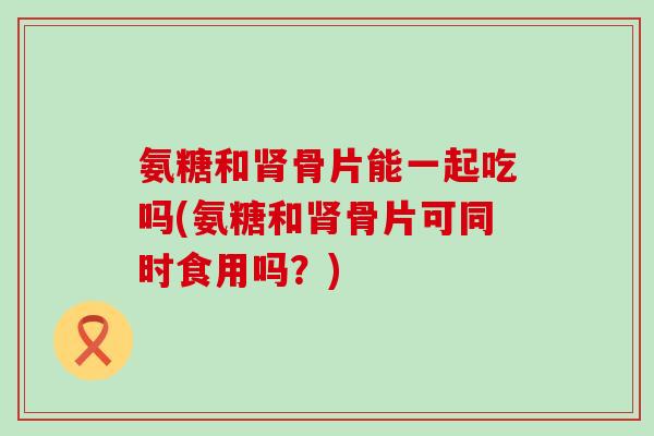 氨糖和骨片能一起吃吗(氨糖和骨片可同时食用吗?) 氨糖和骨片能一起吃吗(氨糖和骨片可同时食用吗?)