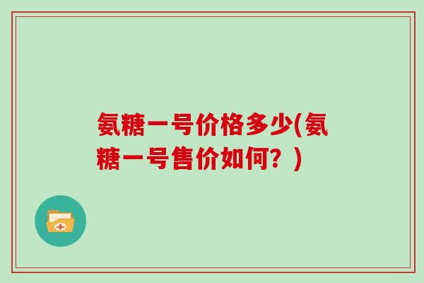 氨糖一号价格多少(氨糖一号售价如何？)