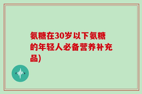 氨糖在30岁以下氨糖的年轻人必备营养补充品) 氨糖在30岁以下氨糖的年轻人必备营养补充品)