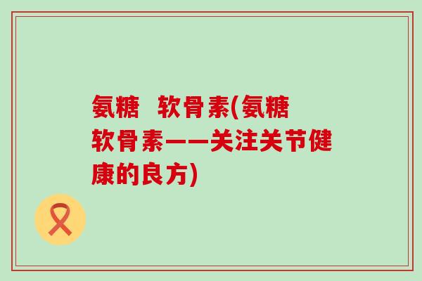 氨糖  软骨素(氨糖软骨素——关注关节健康的良方)