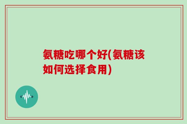 氨糖吃哪个好(氨糖该如何选择食用)