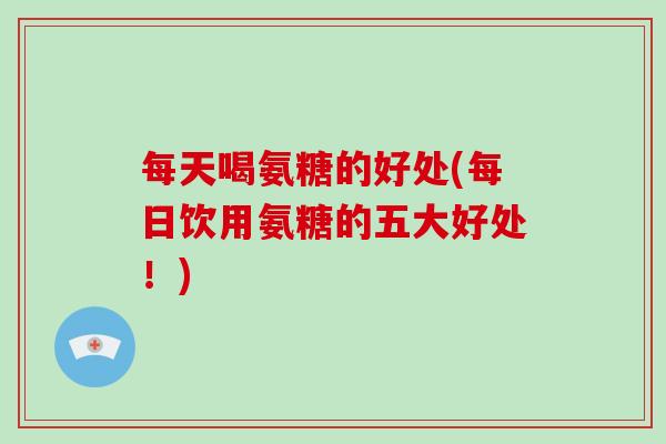 每天喝氨糖的好处(每日饮用氨糖的五大好处!) 每天喝氨糖的好处(每日饮用氨糖的五大好处!)
