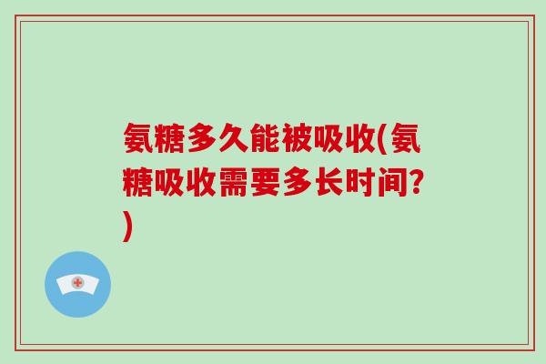 氨糖多久能被吸收(氨糖吸收需要多长时间?) 氨糖多久能被吸收(氨糖吸收需要多长时间?)