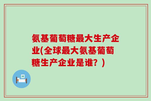 氨基葡萄糖大生产企业(全球大氨基葡萄糖生产企业是谁?) 氨基葡萄糖大生产企业(全球大氨基葡萄糖生产企业是谁?)