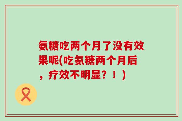 氨糖吃两个月了没有效果呢(吃氨糖两个月后，疗效不明显？！)