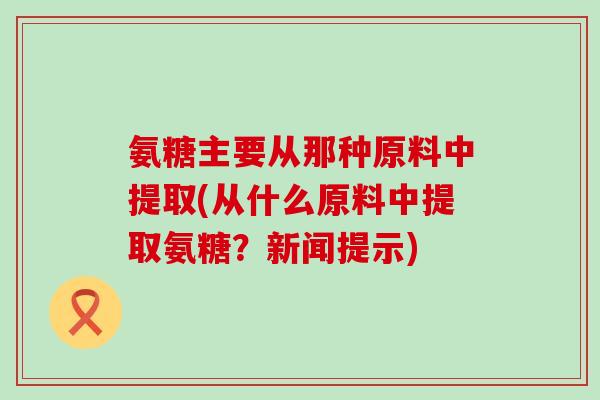 氨糖主要从那种原料中提取(从什么原料中提取氨糖？新闻提示)