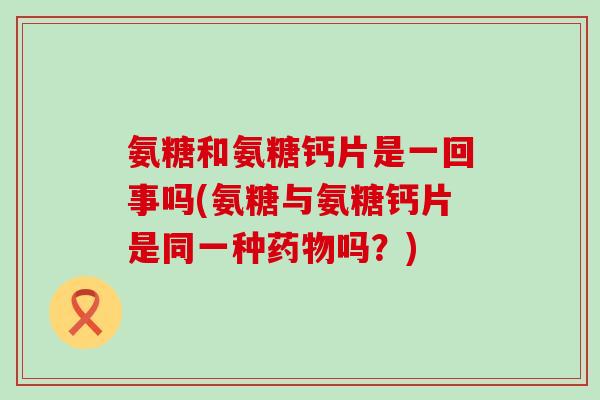 氨糖和氨糖钙片是一回事吗(氨糖与氨糖钙片是同一种吗?) 氨糖和氨糖钙片是一回事吗(氨糖与氨糖钙片是同一种吗?)