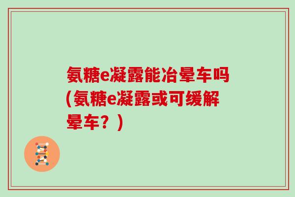 氨糖e凝露能冶晕车吗(氨糖e凝露或可缓解晕车?) 氨糖e凝露能冶晕车吗(氨糖e凝露或可缓解晕车?)