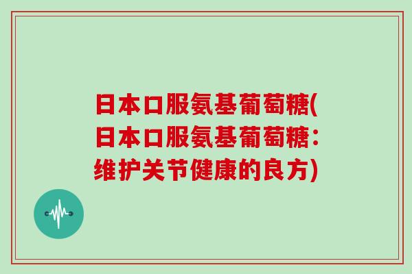 日本口服氨基葡萄糖(日本口服氨基葡萄糖:维护关节健康的良方) 日本口服氨基葡萄糖(日本口服氨基葡萄糖:维护关节健康的良方)