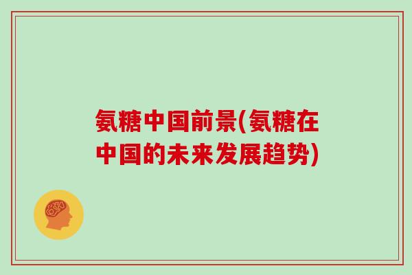 氨糖中国前景(氨糖在中国的未来发展趋势) 氨糖中国前景(氨糖在中国的未来发展趋势)