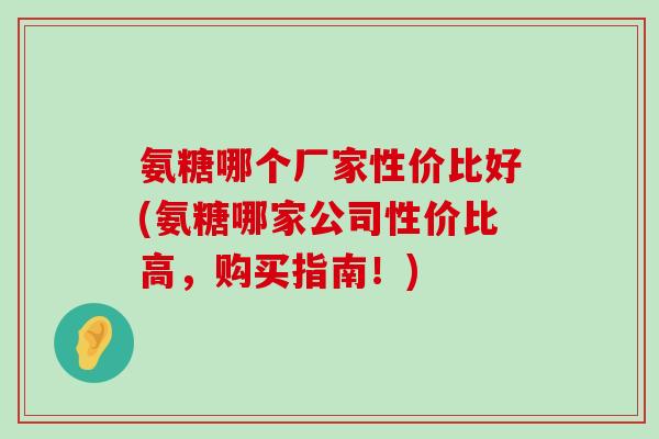 氨糖哪个厂家性价比好(氨糖哪家公司性价比高,购买指南!) 氨糖哪个厂家性价比好(氨糖哪家公司性价比高,购买指南!)