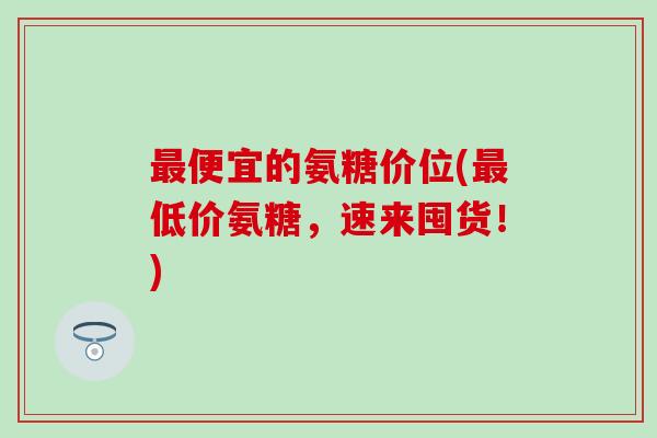 便宜的氨糖价位(低价氨糖,速来囤货!) 便宜的氨糖价位(低价氨糖,速来囤货!)