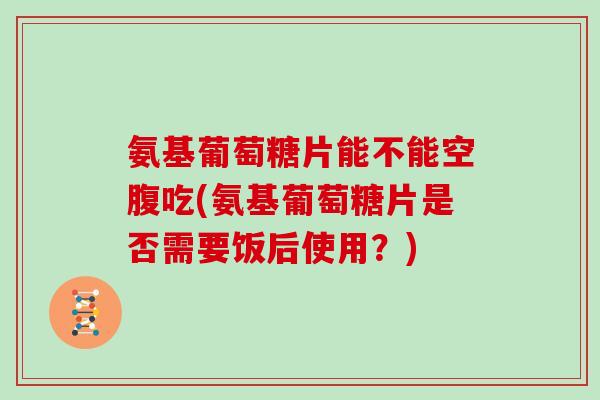 氨基葡萄糖片能不能空腹吃(氨基葡萄糖片是否需要饭后使用？)