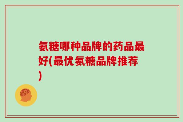 氨糖哪种品牌的药品好(优氨糖品牌推荐)