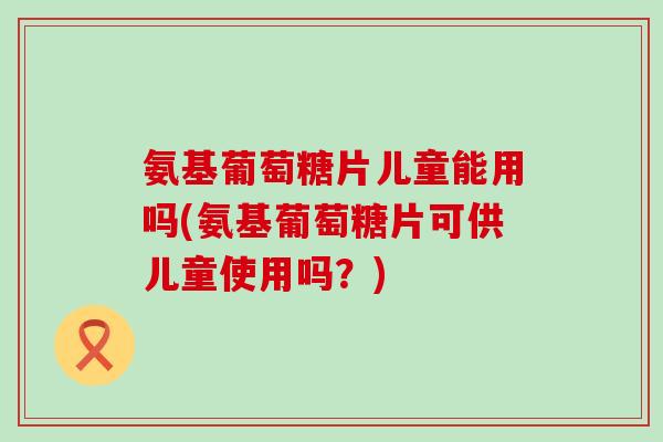 氨基葡萄糖片儿童能用吗(氨基葡萄糖片可供儿童使用吗？)