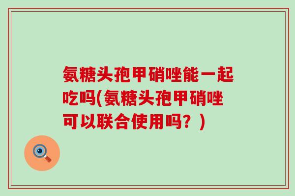 氨糖头孢甲硝唑能一起吃吗(氨糖头孢甲硝唑可以联合使用吗?) 氨糖头孢甲硝唑能一起吃吗(氨糖头孢甲硝唑可以联合使用吗?)