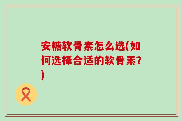 安糖软骨素怎么选(如何选择合适的软骨素?) 安糖软骨素怎么选(如何选择合适的软骨素?)