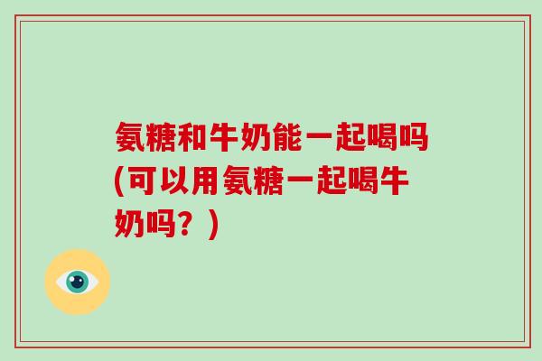 氨糖和牛奶能一起喝吗(可以用氨糖一起喝牛奶吗？)