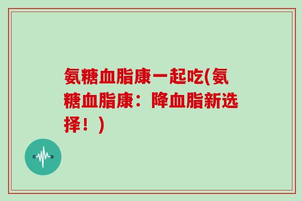 氨糖康一起吃(氨糖康:降新选择!) 氨糖康一起吃(氨糖康:降新选择!)
