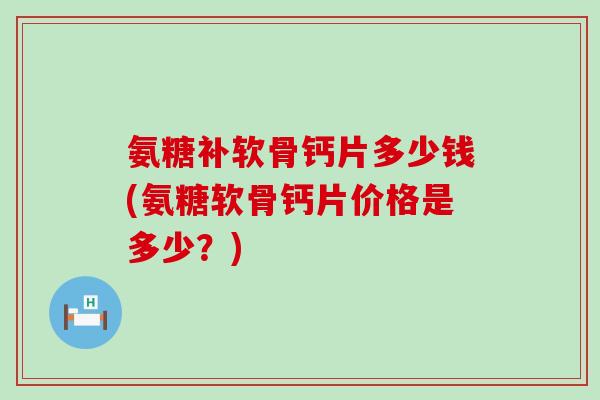 氨糖补软骨钙片多少钱(氨糖软骨钙片价格是多少?) 氨糖补软骨钙片多少钱(氨糖软骨钙片价格是多少?)