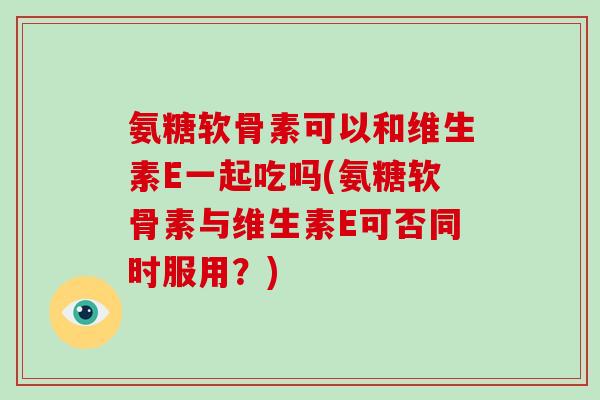 氨糖软骨素可以和维生素E一起吃吗(氨糖软骨素与维生素E可否同时服用?) 氨糖软骨素可以和维生素E一起吃吗(氨糖软骨素与维生素E可否同时服用?)