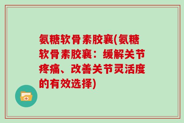 氨糖软骨素胶襄(氨糖软骨素胶襄:缓解关节、改善关节灵活度的有效选择) 氨糖软骨素胶襄(氨糖软骨素胶襄:缓解关节、改善关节灵活度的有效选择)