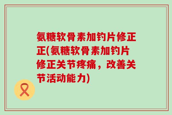 氨糖软骨素加钓片修正正(氨糖软骨素加钓片修正关节，改善关节活动能力)