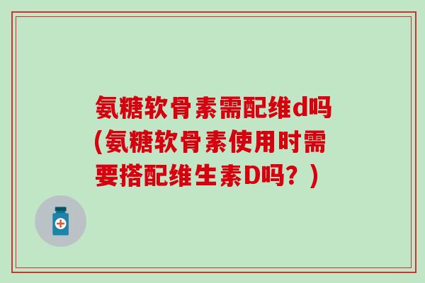 氨糖软骨素需配维d吗(氨糖软骨素使用时需要搭配维生素D吗?) 氨糖软骨素需配维d吗(氨糖软骨素使用时需要搭配维生素D吗?)