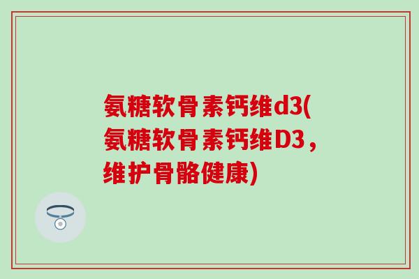 氨糖软骨素钙维d3(氨糖软骨素钙维D3,维护骨骼健康) 氨糖软骨素钙维d3(氨糖软骨素钙维D3,维护骨骼健康)